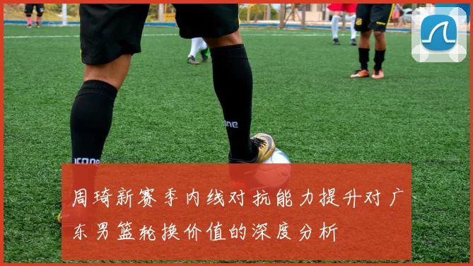 周琦新赛季内线对抗能力提升对广东男篮轮换价值的深度分析