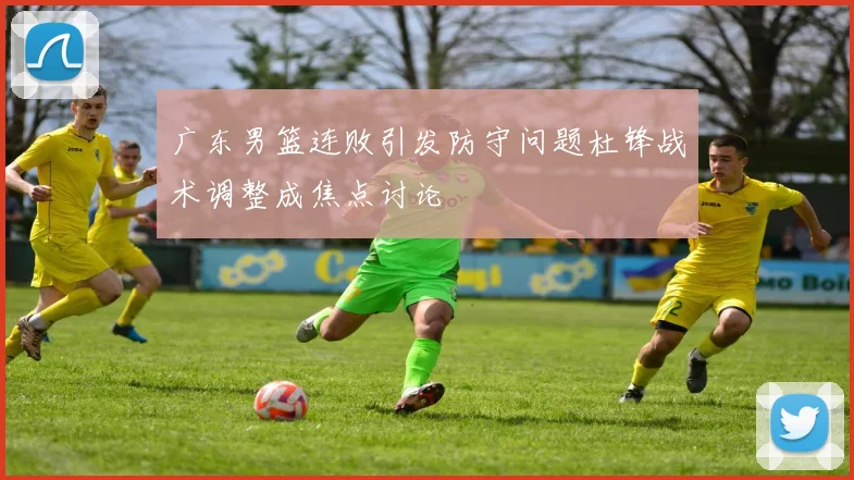 广东男篮连败引发防守问题杜锋战术调整成焦点讨论