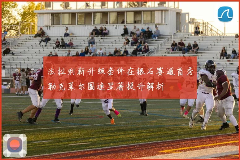 法拉利新升级套件在银石赛道首秀勒克莱尔圈速显著提升解析