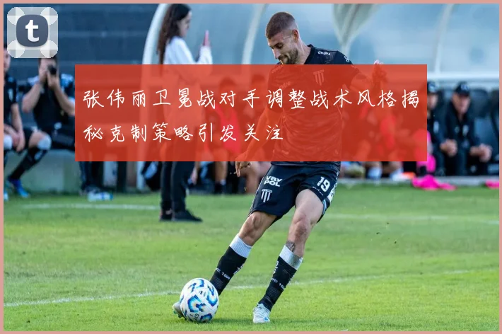 张伟丽卫冕战对手调整战术风格揭秘克制策略引发关注