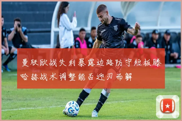 曼联欧战失利暴露边路防守短板滕哈赫战术调整能否迎刃而解