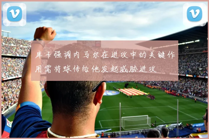库卡强调内马尔在进攻中的关键作用需将球传给他发起威胁进攻