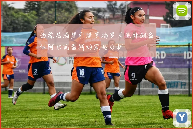 西蒙尼渴望引进罗梅罗马竞计划留住阿尔瓦雷斯的策略分析