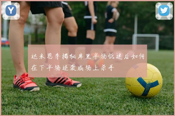 达米恩李揭秘库里半场低迷后如何在下半场逆袭成场上杀手