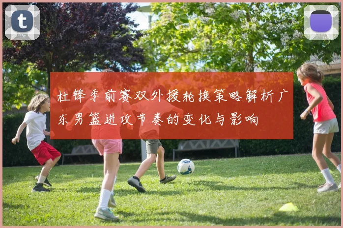 杜锋季前赛双外援轮换策略解析广东男篮进攻节奏的变化与影响