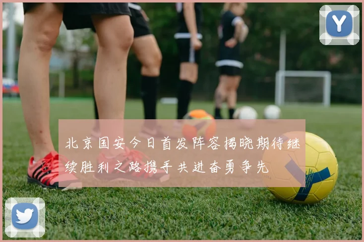 北京国安今日首发阵容揭晓期待继续胜利之路携手共进奋勇争先